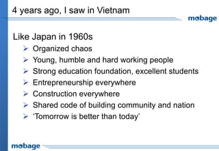 4 years ago, I saw in Vietnam

Like Japan in 1960s
     Organized chaos
     Young, humble and hard working people
     Strong education foundation, excellent students
     Entrepreneurship everywhere
     Construction everywhere
     Shared code of building community and nation
     ‘Tomorrow is better than today’
 