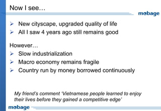 Now I see…

 New cityscape, upgraded quality of life
 All I saw 4 years ago still remains good

However…
 Slow industrialization
 Macro economy remains fragile
 Country run by money borrowed continuously


 My friend’s comment ‘Vietnamese people learned to enjoy
 their lives before they gained a competitive edge’
 