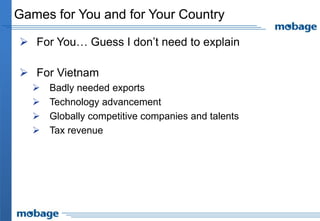 Games for You and for Your Country

 For You… Guess I don’t need to explain

 For Vietnam
     Badly needed exports
     Technology advancement
     Globally competitive companies and talents
     Tax revenue
 