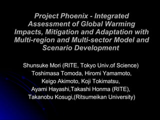 Project Phoenix - Integrated Assessment of Global Warming Impacts, Mitigation and Adaptation with Multi-region and Multi-sector Model and Scenario Development  Shunsuke Mori (RITE, Tokyo Univ.of Science)  Toshimasa Tomoda, Hiromi Yamamoto, Keigo Akimoto, Koji Tokimatsu,  Ayami Hayashi,Takashi Honma (RITE),  Takanobu Kosugi,(Ritsumeikan University) 