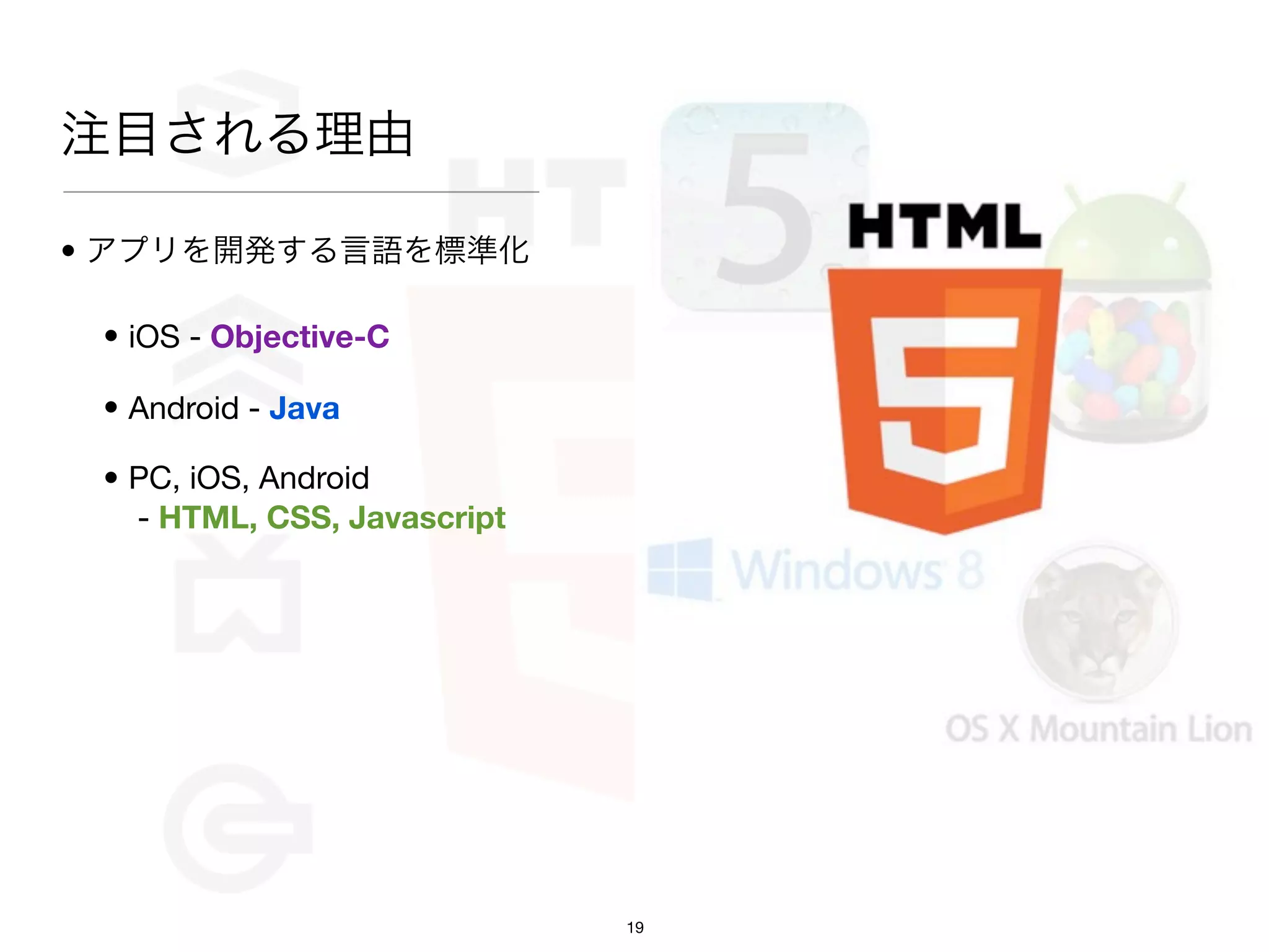 注目される理由

• アプリを開発する言語を標準化

 • iOS - Objective-C

 • Android - Java

 • PC, iOS, Android
   - HTML, CSS, Javascript




                             19
 