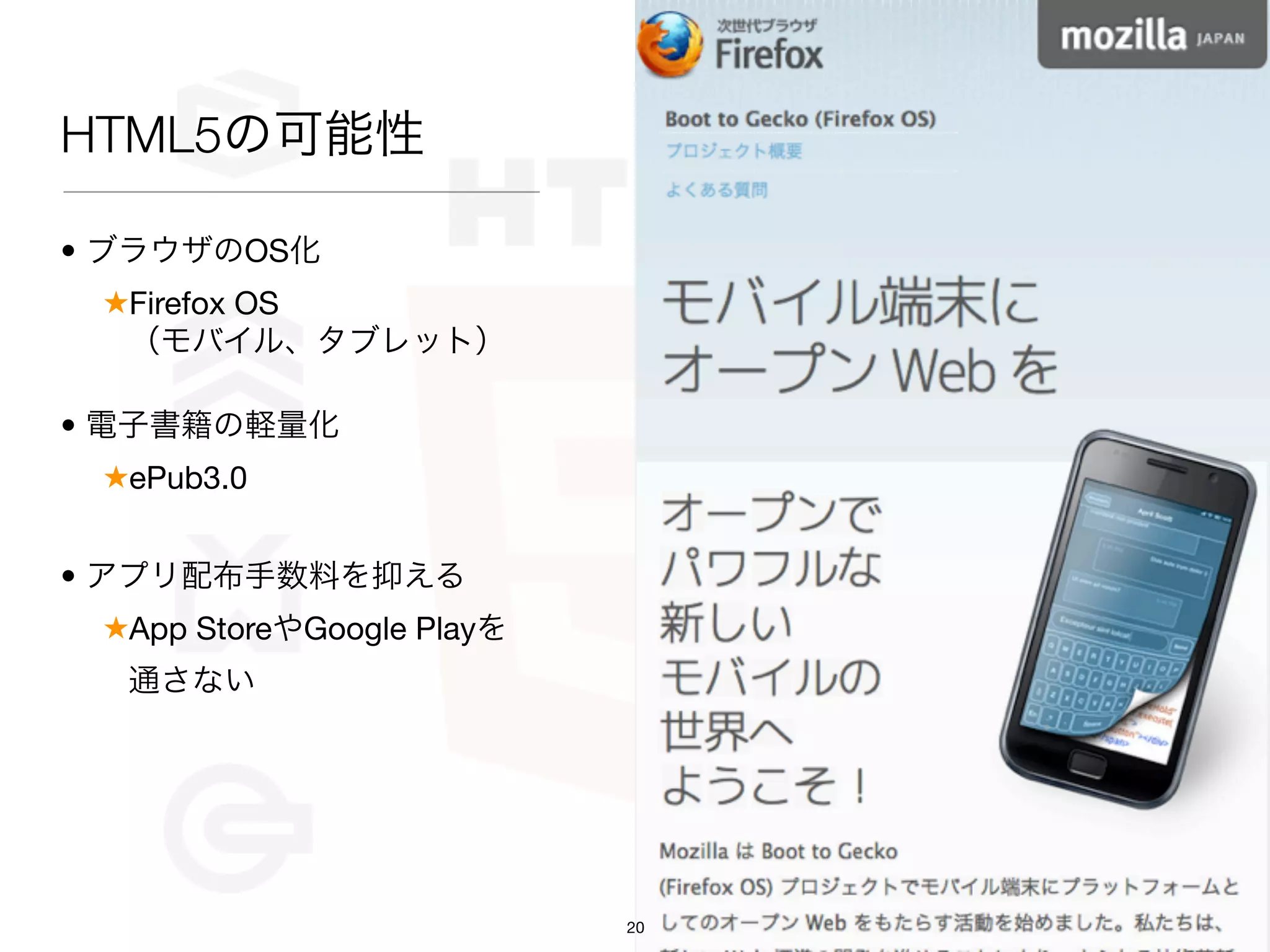 HTML5の可能性

• ブラウザのOS化
 ★Firefox OS
  （モバイル、タブレット）

• 電子書籍の軽量化
 ★ePub3.0


• アプリ配布手数料を抑える
 ★App StoreやGoogle Playを
  通さない




                           20
 