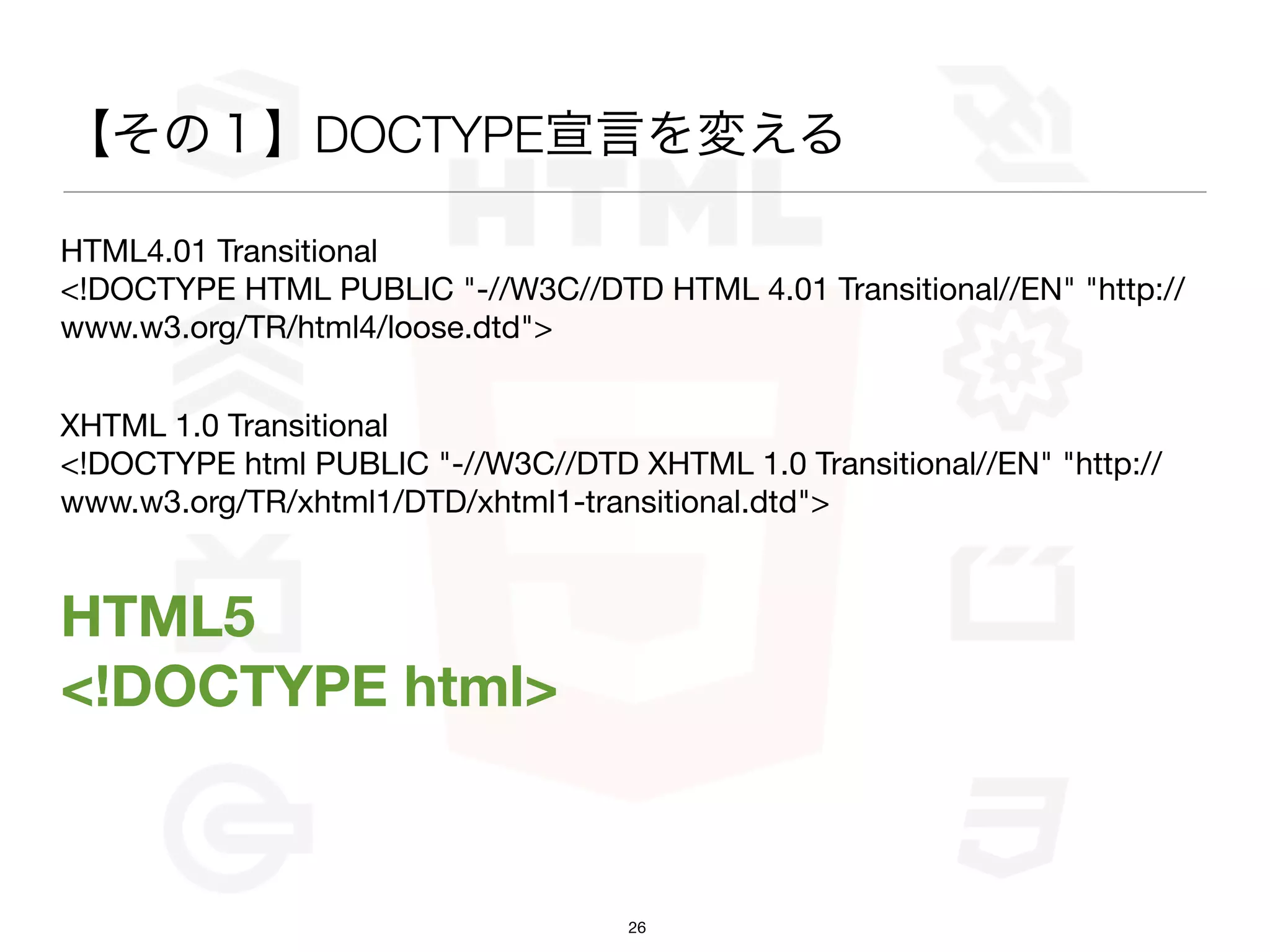 【その１】DOCTYPE宣言を変える

HTML4.01 Transitional
<!DOCTYPE HTML PUBLIC "-//W3C//DTD HTML 4.01 Transitional//EN" "http://
www.w3.org/TR/html4/loose.dtd">


XHTML 1.0 Transitional
<!DOCTYPE html PUBLIC "-//W3C//DTD XHTML 1.0 Transitional//EN" "http://
www.w3.org/TR/xhtml1/DTD/xhtml1-transitional.dtd">


HTML5
<!DOCTYPE html>


                                    26
 