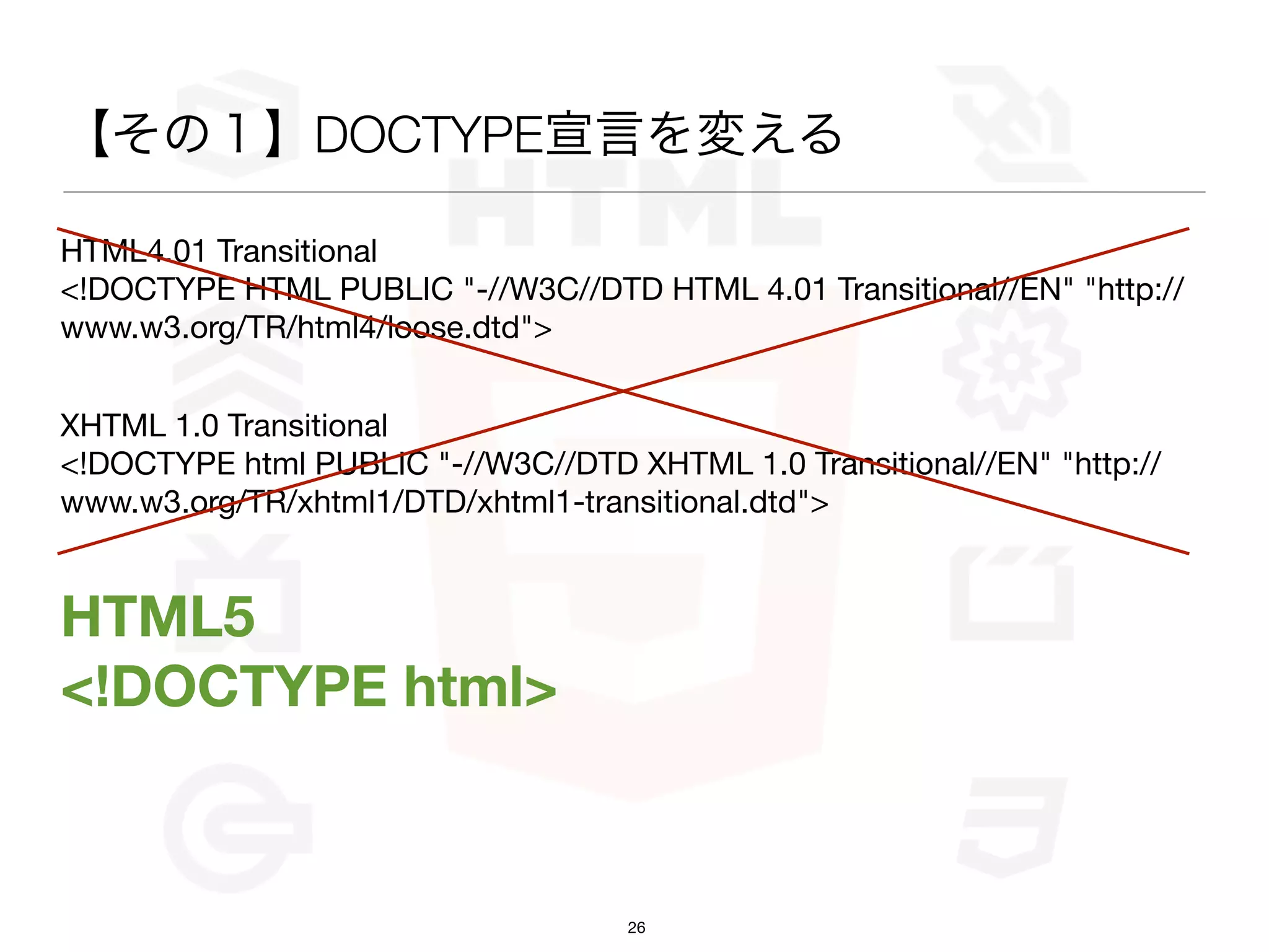 【その１】DOCTYPE宣言を変える

HTML4.01 Transitional
<!DOCTYPE HTML PUBLIC "-//W3C//DTD HTML 4.01 Transitional//EN" "http://
www.w3.org/TR/html4/loose.dtd">


XHTML 1.0 Transitional
<!DOCTYPE html PUBLIC "-//W3C//DTD XHTML 1.0 Transitional//EN" "http://
www.w3.org/TR/xhtml1/DTD/xhtml1-transitional.dtd">


HTML5
<!DOCTYPE html>


                                    26
 