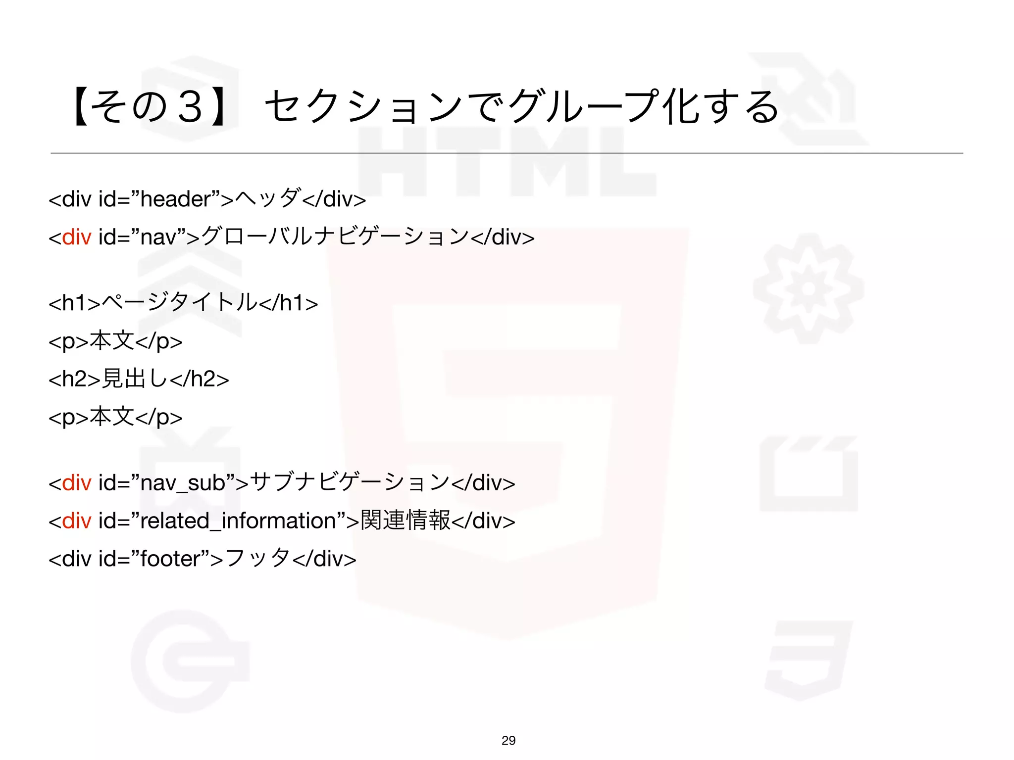 【その３】 セクションでグループ化する

<div id=”header”>ヘッダ</div>
<div id=”nav”>グローバルナビゲーション</div>

<h1>ページタイトル</h1>
<p>本文</p>
<h2>見出し</h2>
<p>本文</p>

<div id=”nav_sub”>サブナビゲーション</div>
<div id=”related_information”>関連情報</div>
<div id=”footer”>フッタ</div>




                                      29
 