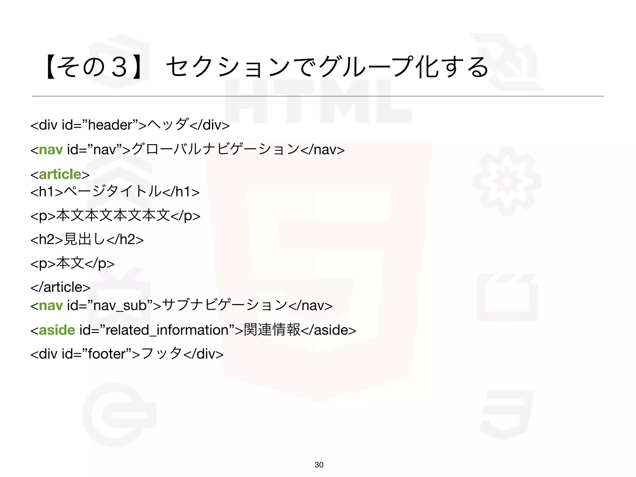 【その３】 セクションでグループ化する

<div id=”header”>ヘッダ</div>
<nav id=”nav”>グローバルナビゲーション</nav>
<article>
<h1>ページタイトル</h1>
<p>本文本文本文本文</p>
<h2>見出し</h2>
<p>本文</p>
</article>
<nav id=”nav_sub”>サブナビゲーション</nav>
<aside id=”related_information”>関連情報</aside>
<div id=”footer”>フッタ</div>




                                      30
 