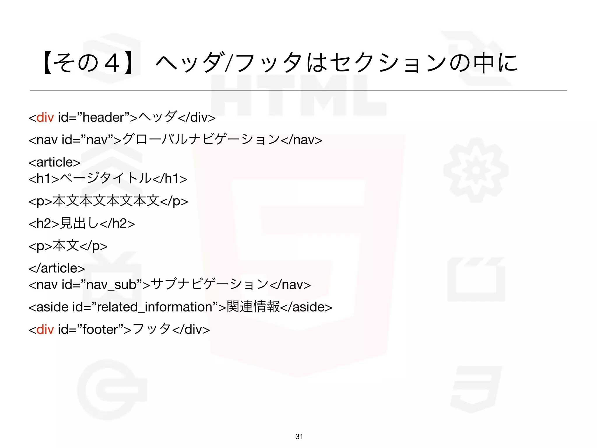 【その４】 ヘッダ/フッタはセクションの中に

<div id=”header”>ヘッダ</div>
<nav id=”nav”>グローバルナビゲーション</nav>
<article>
<h1>ページタイトル</h1>
<p>本文本文本文本文</p>
<h2>見出し</h2>
<p>本文</p>
</article>
<nav id=”nav_sub”>サブナビゲーション</nav>
<aside id=”related_information”>関連情報</aside>
<div id=”footer”>フッタ</div>




                                      31
 