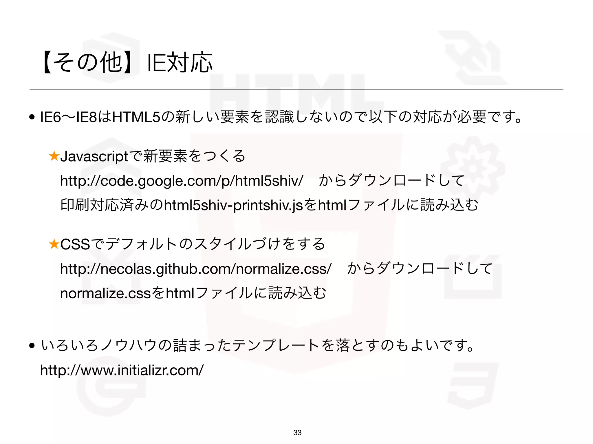 【その他】IE対応

• IE6∼IE8はHTML5の新しい要素を認識しないので以下の対応が必要です。

 ★Javascriptで新要素をつくる
   http://code.google.com/p/html5shiv/ からダウンロードして
   印刷対応済みのhtml5shiv-printshiv.jsをhtmlファイルに読み込む

 ★CSSでデフォルトのスタイルづけをする
   http://necolas.github.com/normalize.css/ からダウンロードして
   normalize.cssをhtmlファイルに読み込む


• いろいろノウハウの詰まったテンプレートを落とすのもよいです。
http://www.initializr.com/



                              33
 