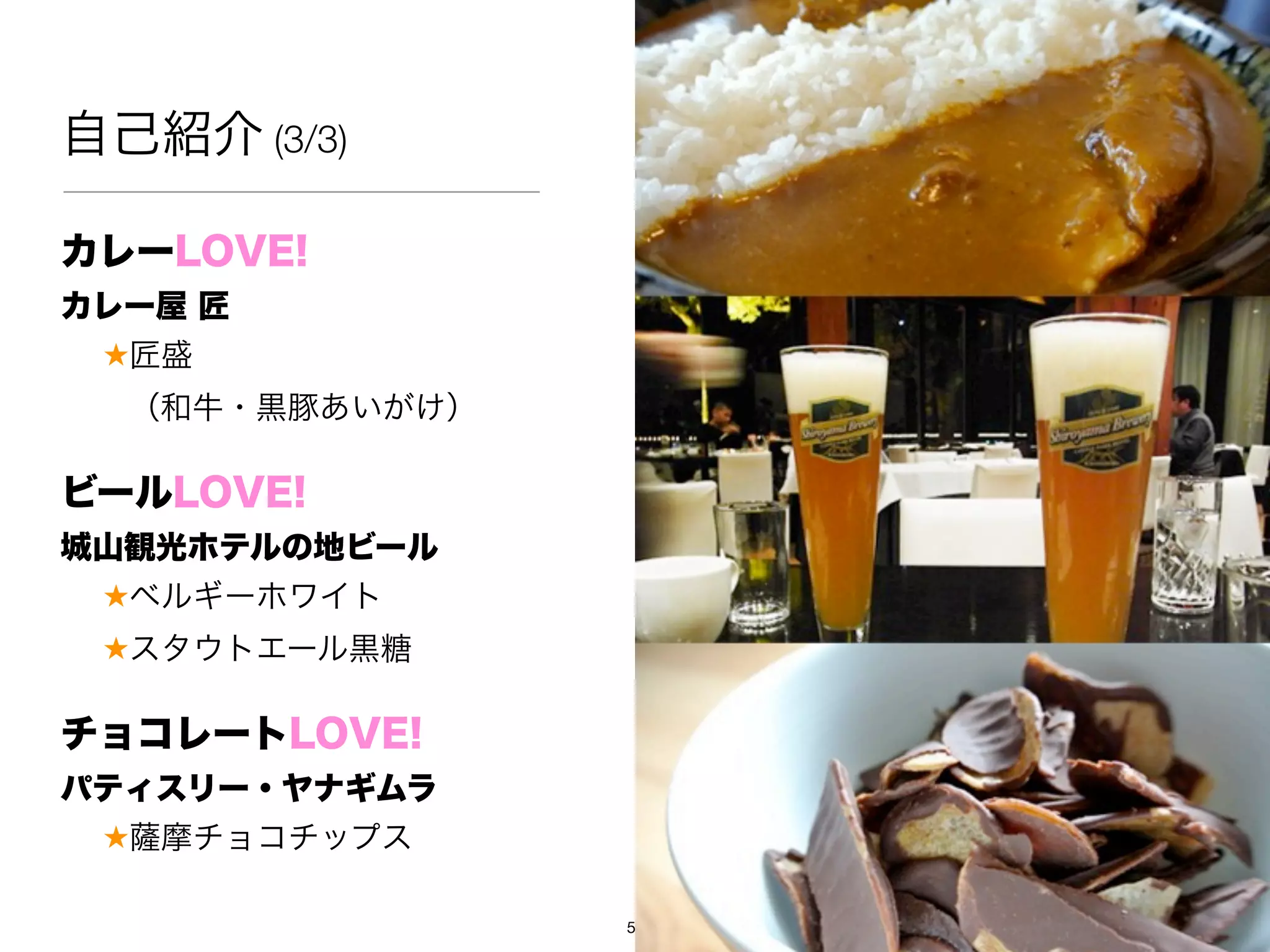 自己紹介 (3/3)

カレーLOVE!
カレー屋 匠
 ★匠盛
  （和牛・黒豚あいがけ）

ビールLOVE!
城山観光ホテルの地ビール
 ★ベルギーホワイト
 ★スタウトエール黒糖

チョコレートLOVE!
パティスリー・ヤナギムラ
 ★ 摩チョコチップス

                5
 
