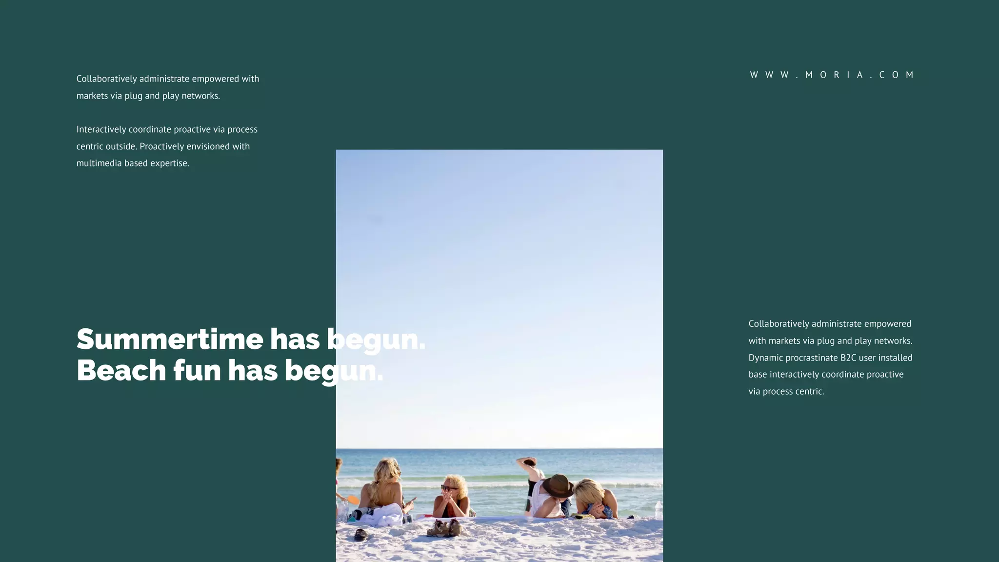 Collaboratively administrate empowered
with markets via plug and play networks.
Dynamic procrastinate B2C user installed
base interactively coordinate proactive
via process centric.
Collaboratively administrate empowered with
markets via plug and play networks.
Interactively coordinate proactive via process
centric outside. Proactively envisioned with
multimedia based expertise.
W W W . M O R I A . C O M
Summertime has begun.
Beach fun has begun.
 