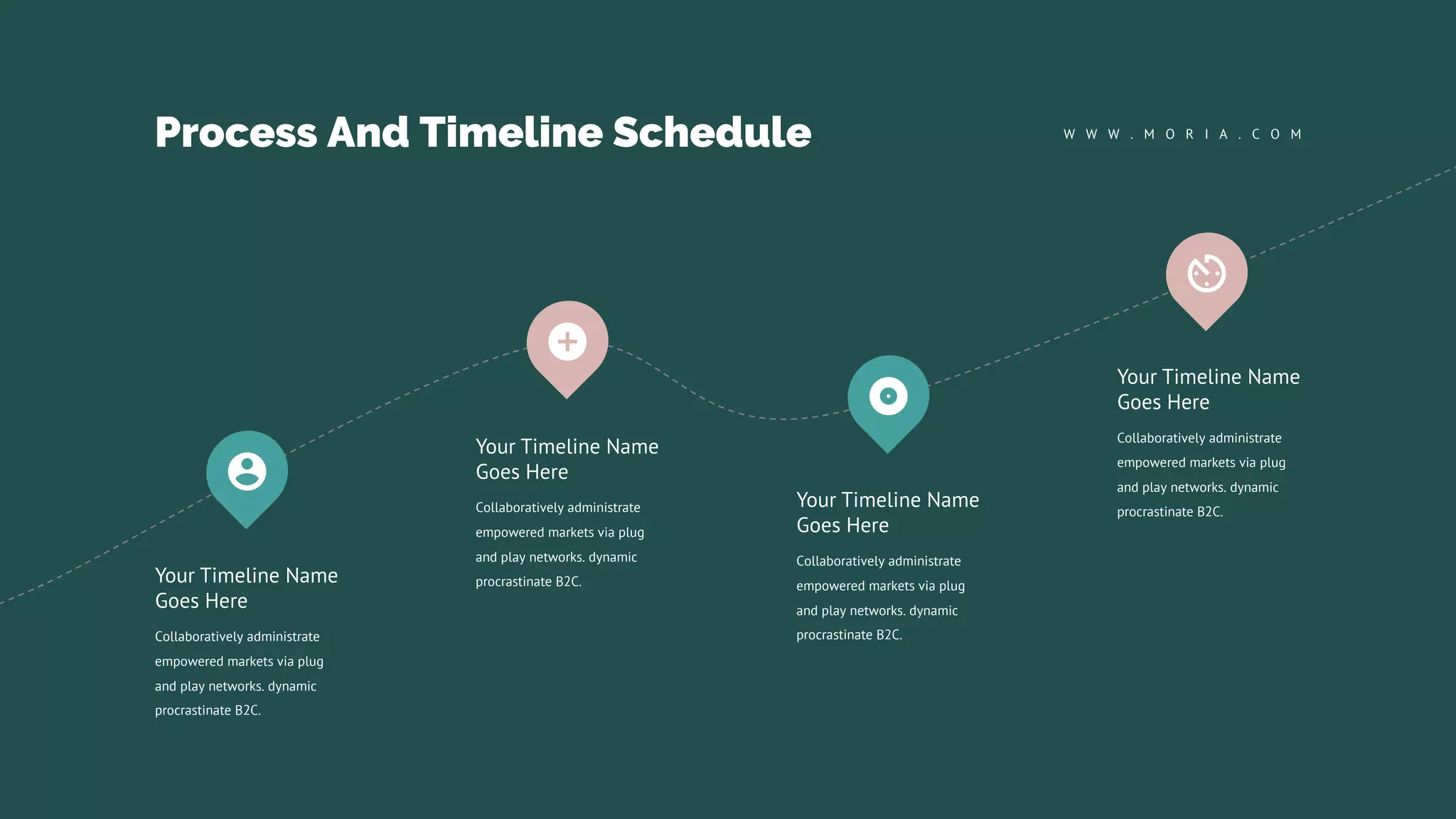 Process And Timeline Schedule W W W . M O R I A . C O M
Collaboratively administrate
empowered markets via plug
and play networks. dynamic
procrastinate B2C.
Your Timeline Name
Goes Here
Collaboratively administrate
empowered markets via plug
and play networks. dynamic
procrastinate B2C.
Your Timeline Name
Goes Here
Collaboratively administrate
empowered markets via plug
and play networks. dynamic
procrastinate B2C.
Your Timeline Name
Goes Here
Collaboratively administrate
empowered markets via plug
and play networks. dynamic
procrastinate B2C.
Your Timeline Name
Goes Here
 