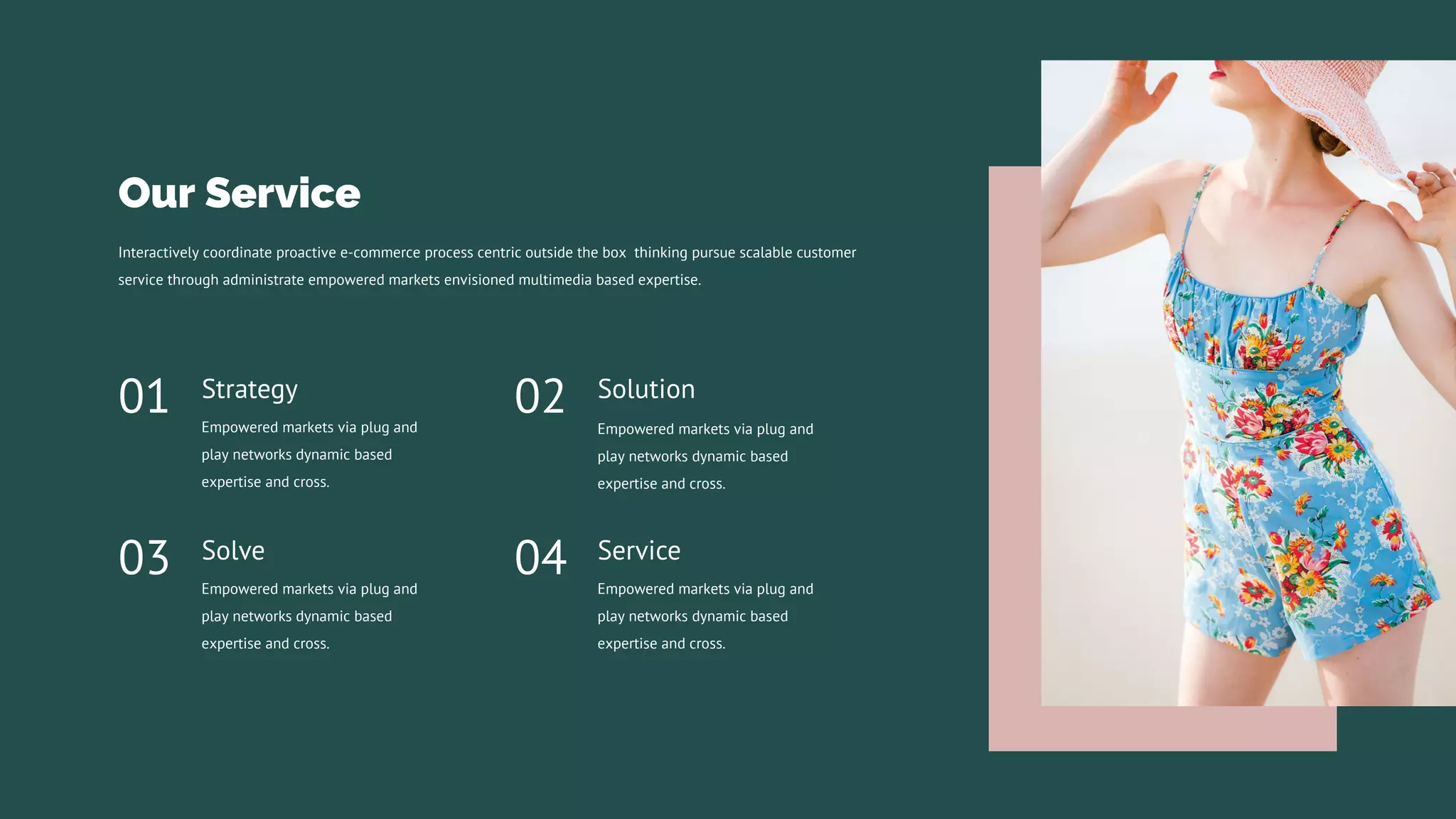 Service
Empowered markets via plug and
play networks dynamic based
expertise and cross.
04
Solution
Empowered markets via plug and
play networks dynamic based
expertise and cross.
02
Strategy
Empowered markets via plug and
play networks dynamic based
expertise and cross.
01
Solve
Empowered markets via plug and
play networks dynamic based
expertise and cross.
03
Interactively coordinate proactive e-commerce process centric outside the box thinking pursue scalable customer
service through administrate empowered markets envisioned multimedia based expertise.
Our Service
 