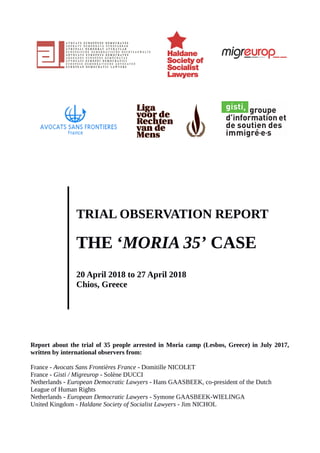 TRIAL OBSERVATION REPORT
THE ‘MORIA 35’ CASE
20 April 2018 to 27 April 2018
Chios, Greece
Report about the trial of 35 people arrested in Moria camp (Lesbos, Greece) in July 2017,
written by international observers from:
France - Avocats Sans Frontières France - Domitille NICOLET
France - Gisti / Migreurop - Solène DUCCI
Netherlands - European Democratic Lawyers - Hans GAASBEEK, co-president of the Dutch
League of Human Rights
Netherlands - European Democratic Lawyers - Symone GAASBEEK-WIELINGA
United Kingdom - Haldane Society of Socialist Lawyers - Jim NICHOL
 