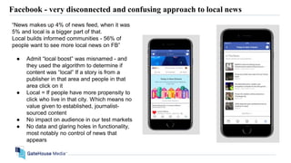 Facebook - very disconnected and confusing approach to local news
“News makes up 4% of news feed, when it was
5% and local is a bigger part of that.
Local builds informed communities - 56% of
people want to see more local news on FB”
● Admit “local boost” was misnamed - and
they used the algorithm to determine if
content was “local” If a story is from a
publisher in that area and people in that
area click on it
● Local = If people have more propensity to
click who live in that city. Which means no
value given to established, journalist-
sourced content
● No impact on audience in our test markets
● No data and glaring holes in functionality,
most notably no control of news that
appears
 