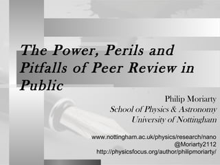 The Power, Perils and
Pitfalls of Peer Review in
Public
Philip Moriarty
School of Physics & Astronomy
University of Nottingham
www.nottingham.ac.uk/physics/research/nano
@Moriarty2112
http://physicsfocus.org/author/philipmoriarty/
 
