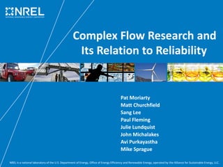 NREL is a national laboratory of the U.S. Department of Energy, Office of Energy Efficiency and Renewable Energy, operated by the Alliance for Sustainable Energy, LLC.
Complex Flow Research and
Its Relation to Reliability
Pat Moriarty
Matt Churchfield
Sang Lee
Paul Fleming
Julie Lundquist
John Michalakes
Avi Purkayastha
Mike Sprague
 