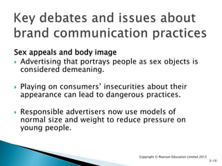 Sex appeals and body image
 Advertising that portrays people as sex objects is
considered demeaning.
 Playing on consumers’ insecurities about their
appearance can lead to dangerous practices.
 Responsible advertisers now use models of
normal size and weight to reduce pressure on
young people.
Copyright © Pearson Education Limited 2015
3-10
 
