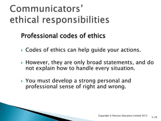 Professional codes of ethics
 Codes of ethics can help guide your actions.
 However, they are only broad statements, and do
not explain how to handle every situation.
 You must develop a strong personal and
professional sense of right and wrong.
Copyright © Pearson Education Limited 2015
3-20
 