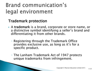 Trademark protection
 A trademark is a brand, corporate or store name, or
a distinctive symbol identifying a seller’s brand and
differentiating it from other brands.
◦ Registering through the Trademark Office
provides exclusive use, as long as it’s for a
specific product.
◦ The Lanham Trademark Act of 1947 protects
unique trademarks from infringement.
Copyright © Pearson Education Limited 2015
3-23
 