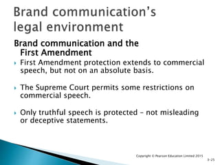 Brand communication and the
First Amendment
 First Amendment protection extends to commercial
speech, but not on an absolute basis.
 The Supreme Court permits some restrictions on
commercial speech.
 Only truthful speech is protected – not misleading
or deceptive statements.
Copyright © Pearson Education Limited 2015
3-25
 