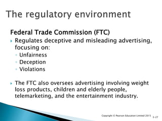 Federal Trade Commission (FTC)
 Regulates deceptive and misleading advertising,
focusing on:
◦ Unfairness
◦ Deception
◦ Violations
 The FTC also oversees advertising involving weight
loss products, children and elderly people,
telemarketing, and the entertainment industry.
Copyright © Pearson Education Limited 2015
3-27
 