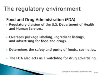 Food and Drug Administration (FDA)
 Regulatory division of the U.S. Department of Health
and Human Services.
 Oversees package labeling, ingredient listings,
and advertising for food and drugs.
 Determines the safety and purity of foods, cosmetics.
 The FDA also acts as a watchdog for drug advertising.
Copyright © Pearson Education Limited 2015
3-28
 