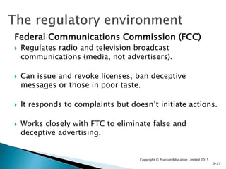Federal Communications Commission (FCC)
 Regulates radio and television broadcast
communications (media, not advertisers).
 Can issue and revoke licenses, ban deceptive
messages or those in poor taste.
 It responds to complaints but doesn’t initiate actions.
 Works closely with FTC to eliminate false and
deceptive advertising.
Copyright © Pearson Education Limited 2015
3-29
 