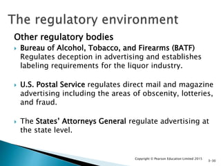 Other regulatory bodies
 Bureau of Alcohol, Tobacco, and Firearms (BATF)
Regulates deception in advertising and establishes
labeling requirements for the liquor industry.
 U.S. Postal Service regulates direct mail and magazine
advertising including the areas of obscenity, lotteries,
and fraud.
 The States’ Attorneys General regulate advertising at
the state level.
Copyright © Pearson Education Limited 2015
3-30
 