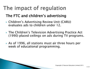 The FTC and children’s advertising
 Children’s Advertising Review Unit (CARU)
evaluates ads to children under 12.
 The Children’s Television Advertising Practice Act
(1990) placed ceilings on ads during TV programs.
 As of 1996, all stations must air three hours per
week of educational programming.
Copyright © Pearson Education Limited 2015
3-31
 
