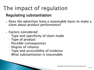 Regulating substantiation
 Does the advertiser have a reasonable basis to make a
claim about product performance?
 Factors considered:
◦ Type and specificity of claim made
◦ Type of product
◦ Possible consequences
◦ Degree of reliance
◦ Type and accessibility of evidence
◦ What substantiation is reasonable
Copyright © Pearson Education Limited 2015
3-33
 