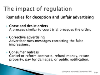 Remedies for deception and unfair advertising
 Cease and desist orders
A process similar to court trial precedes the order.
 Corrective advertising
Advertiser runs messages correcting the false
impressions.
 Consumer redress
Cancel or reform contracts, refund money, return
property, pay for damages, or public notification.
Copyright © Pearson Education Limited 2015
3-34
 