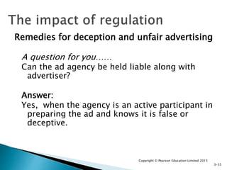 Remedies for deception and unfair advertising
A question for you……
Can the ad agency be held liable along with
advertiser?
Answer:
Yes, when the agency is an active participant in
preparing the ad and knows it is false or
deceptive.
Copyright © Pearson Education Limited 2015
3-35
 