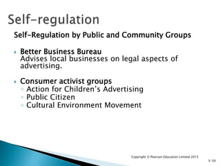Self-Regulation by Public and Community Groups
 Better Business Bureau
Advises local businesses on legal aspects of
advertising.
 Consumer activist groups
◦ Action for Children’s Advertising
◦ Public Citizen
◦ Cultural Environment Movement
Copyright © Pearson Education Limited 2015
3-39
 