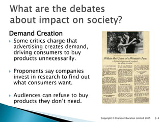 Demand Creation
 Some critics charge that
advertising creates demand,
driving consumers to buy
products unnecessarily.
 Proponents say companies
invest in research to find out
what consumers want.
 Audiences can refuse to buy
products they don’t need.
Copyright © Pearson Education Limited 2015 3-4
 