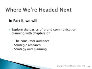 In Part II, we will:
 Explore the basics of brand communication
planning with chapters on:
◦ The consumer audience
◦ Strategic research
◦ Strategy and planning
Copyright © Pearson Education Limited 2015
3-40
 