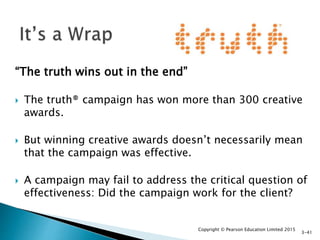 “The truth wins out in the end”
 The truth® campaign has won more than 300 creative
awards.
 But winning creative awards doesn’t necessarily mean
that the campaign was effective.
 A campaign may fail to address the critical question of
effectiveness: Did the campaign work for the client?
Copyright © Pearson Education Limited 2015
3-41
 