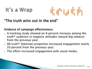 “The truth wins out in the end”
Evidence of campaign effectiveness:
 A tracking study showed an 8 percent increase among the
truth® audience in negative attitudes toward big tobacco
from the previous year.
 All truth® (Internet) properties increased engagement nearly
20 percent from the previous year.
 The effort increased engagement with social media.
Copyright © Pearson Education Limited 2015
3-42
 