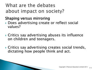 Shaping versus mirroring
 Does advertising create or reflect social
values?
 Critics say advertising abuses its influence
on children and teenagers.
 Critics say advertising creates social trends,
dictating how people think and act.
Copyright © Pearson Education Limited 2015
3-5
 