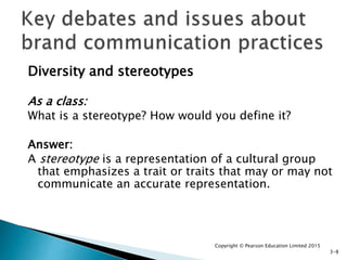 Diversity and stereotypes
As a class:
What is a stereotype? How would you define it?
Answer:
A stereotype is a representation of a cultural group
that emphasizes a trait or traits that may or may not
communicate an accurate representation.
Copyright © Pearson Education Limited 2015
3-8
 
