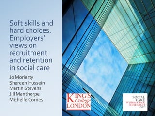 Soft skills and
hard choices.
Employers’
views on
recruitment
and retention
in social care
Jo Moriarty
Shereen Hussein
Martin Stevens
Jill Manthorpe
Michelle Cornes
 