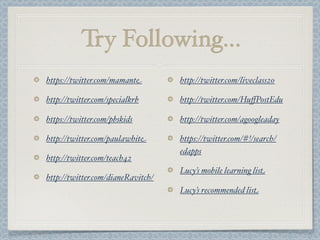 Try Following...
https://twitter.com/mamante
http://twitter.com/specialkrb
https://twitter.com/pbskids
http://twitter.com/paulawhite
http://twitter.com/teach42
http://twitter.com/dianeRavitch/
http://twitter.com/liveclass20
http://twitter.com/HuﬀPostEdu
http://twitter.com/agoogleaday
https://twitter.com/#!/search/
edapps
Lucy’s mobile learning list
Lucy’s recommended list
 