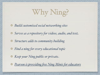 Why Ning?
Build customized social networking sites
Serves as a repository for videos, audio, and text
Structure adds to community building
Find a ning for every educational topic
Keep your Ning public or private
Pearson is providing &ee Ning Minis for educators
 