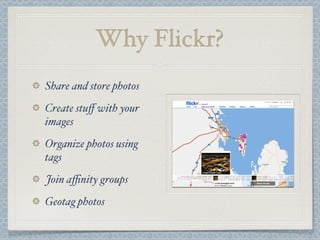 Why Flickr?
Share and store photos
Create stuﬀ with your
images
Organize photos using
tags
Join aﬃnity groups
Geotag photos
 