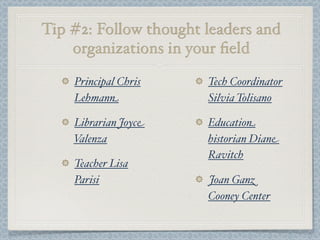 Tip #2: Follow thought leaders and
organizations in your ﬁeld
Principal Chris
Lehmann
Librarian Joyce
Valenza
Teacher Lisa
Parisi
Tech Coordinator
Silvia Tolisano
Education
historian Diane
Ravitch
Joan Ganz
Cooney Center
 