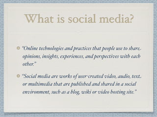 What is social media?
“Online technologies and practices that people use to share
opinions, insights, experiences, and perspectives with each
other.”
“Social media are works of user-created video, audio, text
or multimedia that are published and shared in a social
environment, such as a blog, wiki or video hosting site.”
 