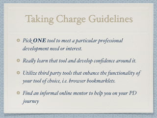 Taking Charge Guidelines
Pick ONE tool to meet a particular professional
development need or interest.
Rea$y learn that tool and develop conﬁdence around it.
Utilize third party tools that enhance the functionality of
your tool of choice, i.e. browser bookmarklets.
Find an informal online mentor to help you on your PD
journey
 