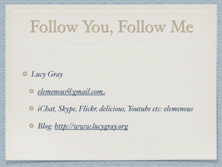 Follow You, Follow Me
Lucy Gray
elemenous@gmail.com
iChat, Skype, Flickr, delicious, Youtube etc: elemenous
Blog: http://www.lucygray.org
 