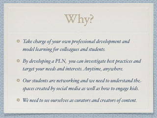 Take charge of your own professional development and
model learning for co$eagues and students.
By developing a PLN, you can investigate best practices and
target your needs and interests.Anytime, anywhere.
Our students are networking and we need to understand the
spaces created by social media as we$ as how to engage kids.
We need to see ourselves as curators and creators of content.
Why?
 