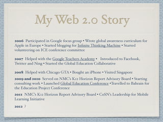 My Web 2.0 Story
2006 Participated in Google focus group • Wrote global awareness curriculum for
Apple in Europe • Started blogging for Inﬁnite Thinking Machine • Started
volunteering on ICE conference committee
2007 Helped with the Google Teachers Academy • Introduced to Facebook,
Twitter and Ning • Started the Global Education Collaborative
2008 Helped with Chicago GTA • Bought an iPhone • Visited Singapore
2009 and 2010 Served on NMC’s K12 Horizon Report Advisory Board • Starting
consulting work • Launched Global Education Conference •Travelled to Bahrain for
the Education Project Conference
2011 NMC’s K12 Horizon Report Advisory Board • CoSN’s Leadership for Mobile
Learning Initiative
2012 ?
 