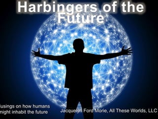 Harbingers of the
Future
Musings on how humans
might inhabit the future Jacquelyn Ford Morie, All These Worlds, LLC
 